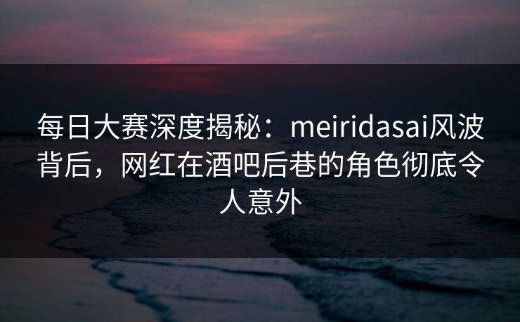 每日大赛深度揭秘：meiridasai风波背后，网红在酒吧后巷的角色彻底令人意外