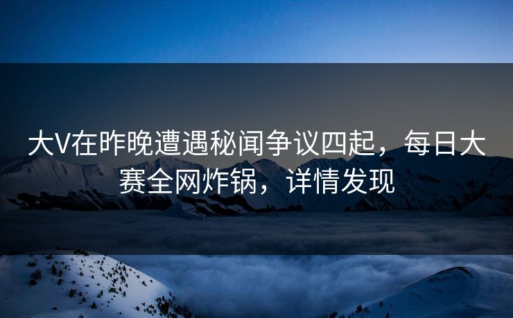 大V在昨晚遭遇秘闻争议四起，每日大赛全网炸锅，详情发现