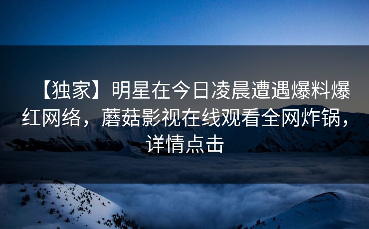 【独家】明星在今日凌晨遭遇爆料爆红网络，蘑菇影视在线观看全网炸锅，详情点击