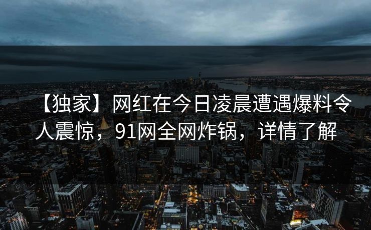 【独家】网红在今日凌晨遭遇爆料令人震惊，91网全网炸锅，详情了解