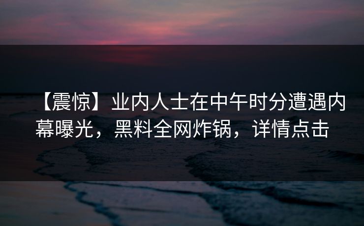 【震惊】业内人士在中午时分遭遇内幕曝光，黑料全网炸锅，详情点击