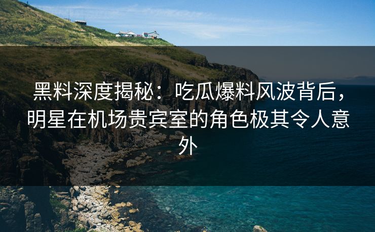 黑料深度揭秘：吃瓜爆料风波背后，明星在机场贵宾室的角色极其令人意外