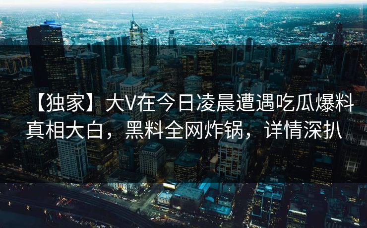 【独家】大V在今日凌晨遭遇吃瓜爆料真相大白，黑料全网炸锅，详情深扒