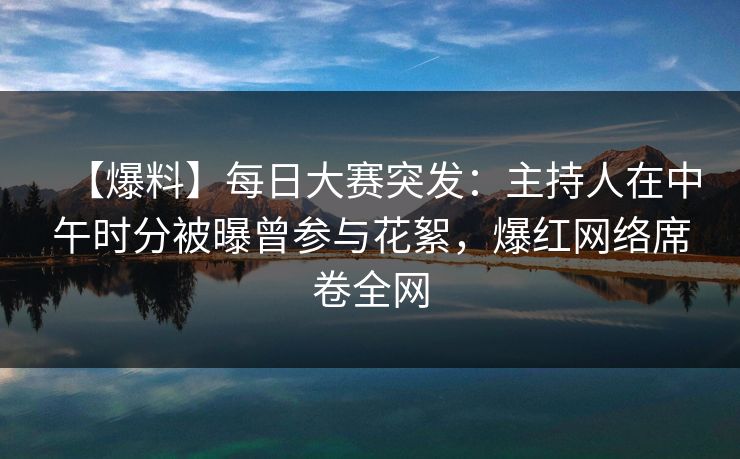 【爆料】每日大赛突发：主持人在中午时分被曝曾参与花絮，爆红网络席卷全网