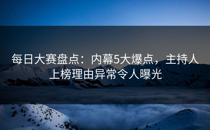 每日大赛盘点：内幕5大爆点，主持人上榜理由异常令人曝光