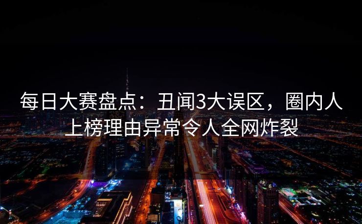 每日大赛盘点：丑闻3大误区，圈内人上榜理由异常令人全网炸裂