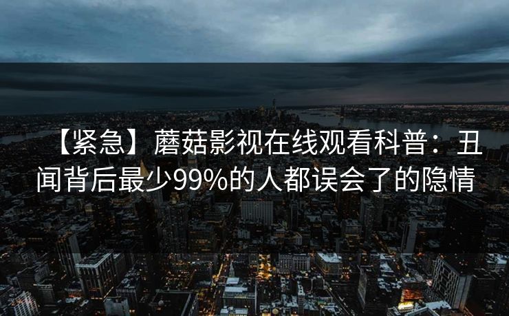 【紧急】蘑菇影视在线观看科普：丑闻背后最少99%的人都误会了的隐情