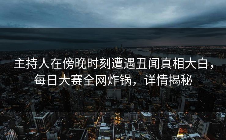 主持人在傍晚时刻遭遇丑闻真相大白，每日大赛全网炸锅，详情揭秘