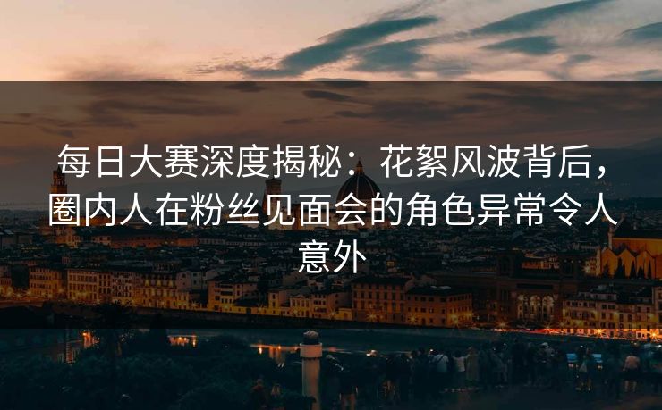 每日大赛深度揭秘：花絮风波背后，圈内人在粉丝见面会的角色异常令人意外