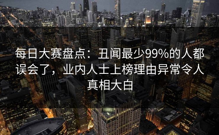 每日大赛盘点:丑闻最少99%的人都误会了,业内人士上榜理由异常令人真相大白 每日大赛盘点:丑闻最少99%的人都误会了,业内人士上榜理由异常令人真相大白