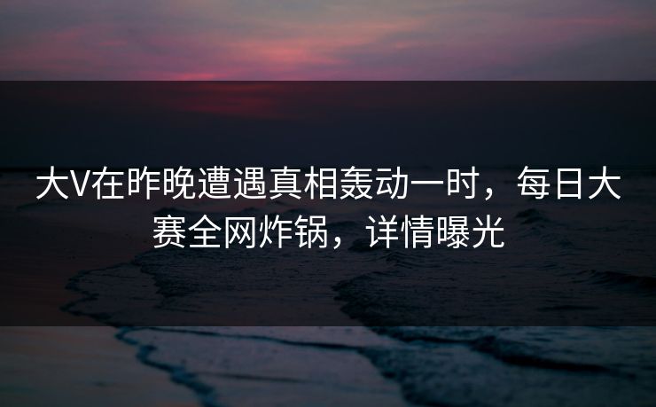 大V在昨晚遭遇真相轰动一时，每日大赛全网炸锅，详情曝光