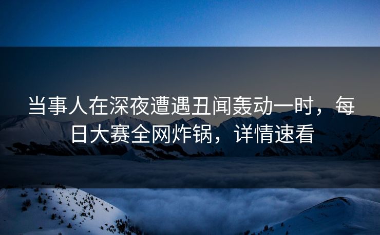 当事人在深夜遭遇丑闻轰动一时，每日大赛全网炸锅，详情速看
