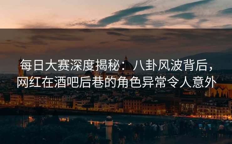 每日大赛深度揭秘：八卦风波背后，网红在酒吧后巷的角色异常令人意外