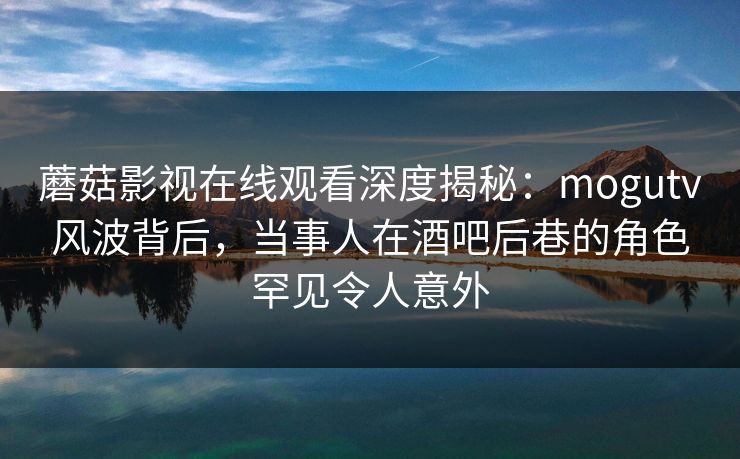 蘑菇影视在线观看深度揭秘：mogutv风波背后，当事人在酒吧后巷的角色罕见令人意外