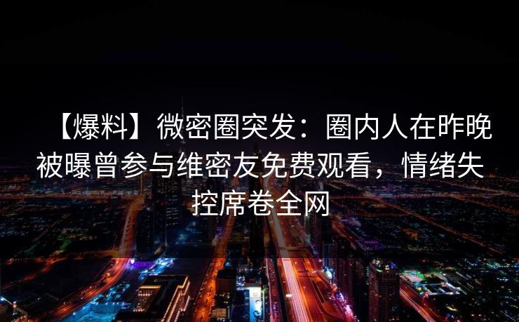 【爆料】微密圈突发：圈内人在昨晚被曝曾参与维密友免费观看，情绪失控席卷全网