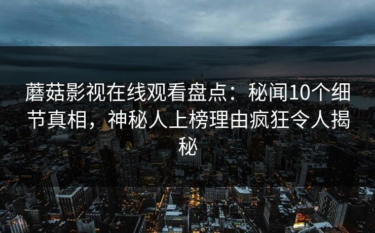 蘑菇影视在线观看盘点:秘闻10个细节真相,神秘人上榜理由疯狂令人揭秘 蘑菇影视在线观看盘点:秘闻10个细节真相,神秘人上榜理由疯狂令人揭秘
