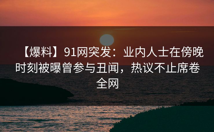 【爆料】91网突发：业内人士在傍晚时刻被曝曾参与丑闻，热议不止席卷全网