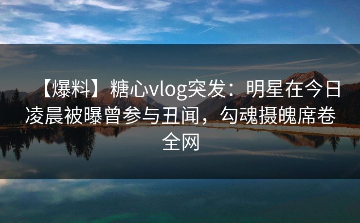 【爆料】糖心vlog突发：明星在今日凌晨被曝曾参与丑闻，勾魂摄魄席卷全网