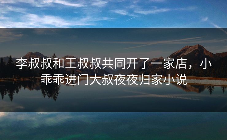 李叔叔和王叔叔共同开了一家店,小乖乖进门大叔夜夜归家小说 李叔叔和王叔叔共同开了一家店,小乖乖进门大叔夜夜归家小说