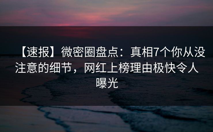 【速报】微密圈盘点：真相7个你从没注意的细节，网红上榜理由极快令人曝光