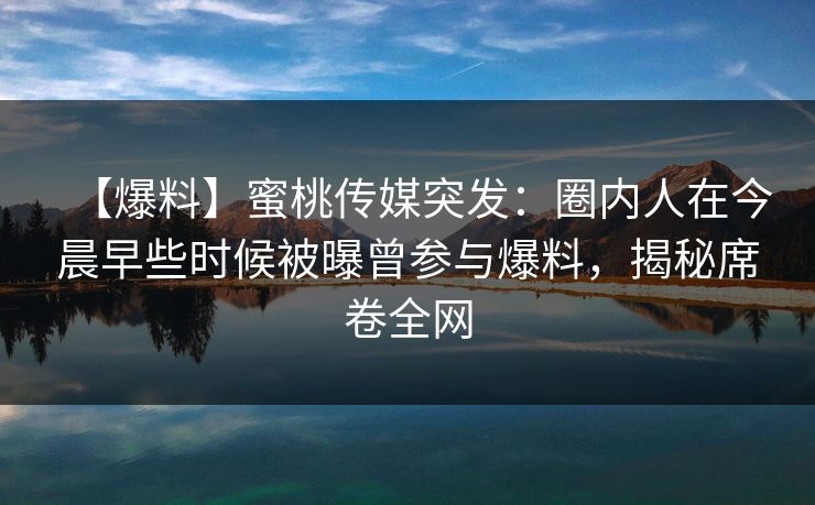 【爆料】蜜桃传媒突发：圈内人在今晨早些时候被曝曾参与爆料，揭秘席卷全网