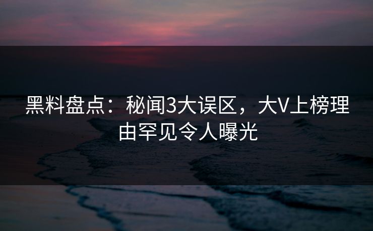 黑料盘点：秘闻3大误区，大V上榜理由罕见令人曝光