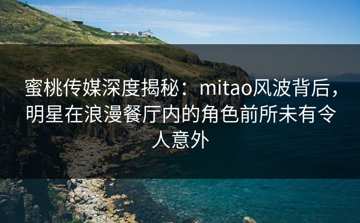 蜜桃传媒深度揭秘：mitao风波背后，明星在浪漫餐厅内的角色前所未有令人意外