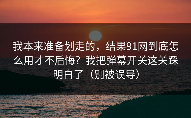 我本来准备划走的,结果91网到底怎么用才不后悔?我把弹幕开关这关踩明白了(别被误导) 我本来准备划走的,结果91网到底怎么用才不后悔?我把弹幕开关这关踩明白了(别被误导)