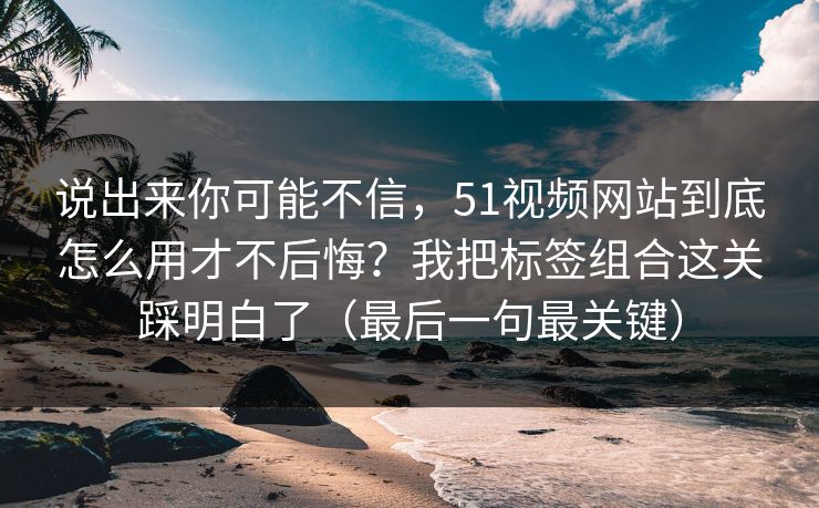说出来你可能不信,51视频网站到底怎么用才不后悔?我把标签组合这关踩明白了(最后一句最关键) 说出来你可能不信,51视频网站到底怎么用才不后悔?我把标签组合这关踩明白了(最后一句最关键)