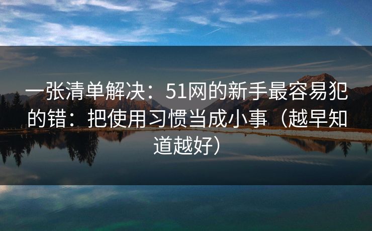 一张清单解决:51网的新手最容易犯的错:把使用习惯当成小事(越早知道越好) 一张清单解决:51网的新手最容易犯的错:把使用习惯当成小事(越早知道越好)