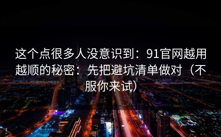 这个点很多人没意识到：91官网越用越顺的秘密：先把避坑清单做对（不服你来试）